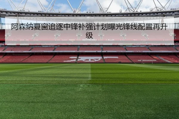 阿森纳夏窗追逐中锋补强计划曝光锋线配置再升级
